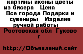 картины,иконы,цветы из бисера › Цена ­ 2 000 - Все города Подарки и сувениры » Изделия ручной работы   . Ростовская обл.,Гуково г.